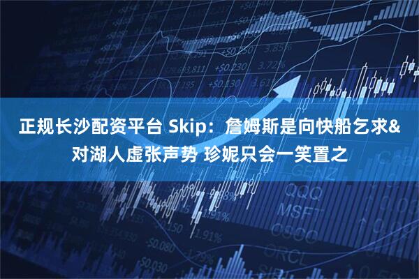 正规长沙配资平台 Skip：詹姆斯是向快船乞求&对湖人虚张声势 珍妮只会一笑置之