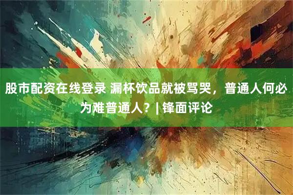 股市配资在线登录 漏杯饮品就被骂哭，普通人何必为难普通人？| 锋面评论
