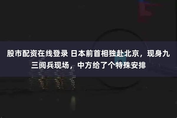 股市配资在线登录 日本前首相独赴北京，现身九三阅兵现场，中方给了个特殊安排