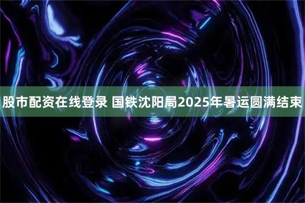 股市配资在线登录 国铁沈阳局2025年暑运圆满结束