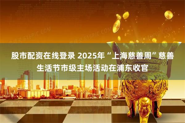 股市配资在线登录 2025年“上海慈善周”慈善生活节市级主场活动在浦东收官