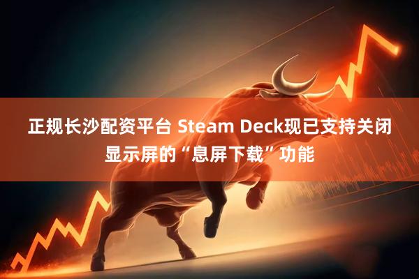 正规长沙配资平台 Steam Deck现已支持关闭显示屏的“息屏下载”功能