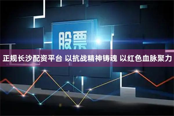 正规长沙配资平台 以抗战精神铸魂 以红色血脉聚力
