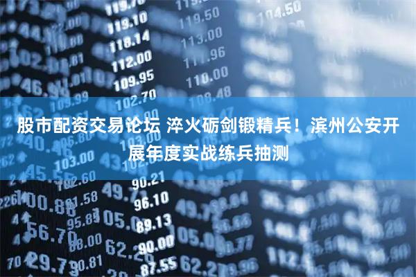 股市配资交易论坛 淬火砺剑锻精兵！滨州公安开展年度实战练兵抽测