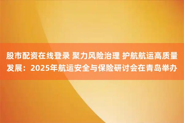 股市配资在线登录 聚力风险治理 护航航运高质量发展：2025年航运安全与保险研讨会在青岛举办
