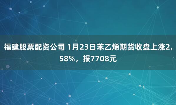 福建股票配资公司 1月23日苯乙烯期货收盘上涨2.58%,报7708元