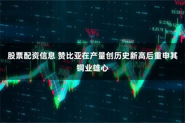股票配资信息 赞比亚在产量创历史新高后重申其铜业雄心