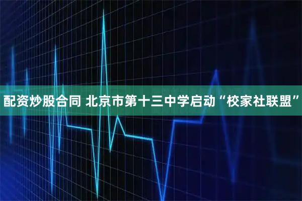 配资炒股合同 北京市第十三中学启动“校家社联盟”