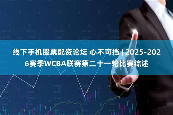 线下手机股票配资论坛 心不可挡 | 2025-2026赛季WCBA联赛第二十一轮比赛综述