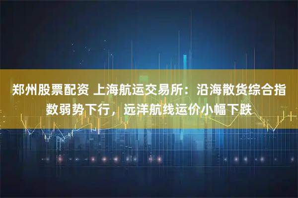 郑州股票配资 上海航运交易所：沿海散货综合指数弱势下行，远洋航线运价小幅下跌