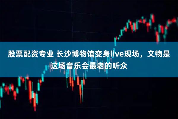 股票配资专业 长沙博物馆变身live现场，文物是这场音乐会最老的听众