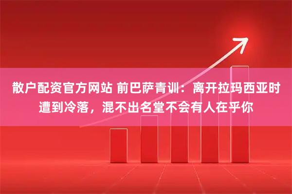 散户配资官方网站 前巴萨青训:离开拉玛西亚时遭到冷落,混不出名堂不会有人在乎你