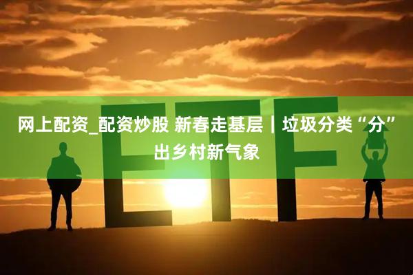 网上配资_配资炒股 新春走基层|垃圾分类“分”出乡村新气象