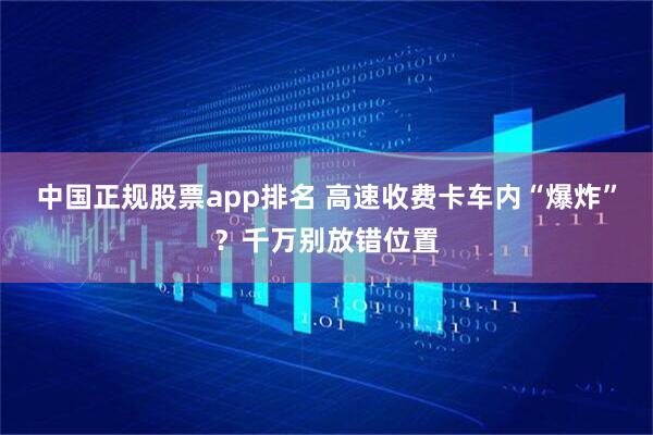 中国正规股票app排名 高速收费卡车内“爆炸”？千万别放错位置