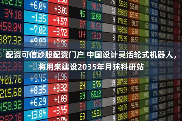 配资可信炒股配资门户 中国设计灵活轮式机器人，将用来建设2035年月球科研站