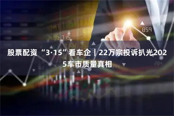 股票配资 “3·15”看车企｜22万宗投诉扒光2025车市质量真相