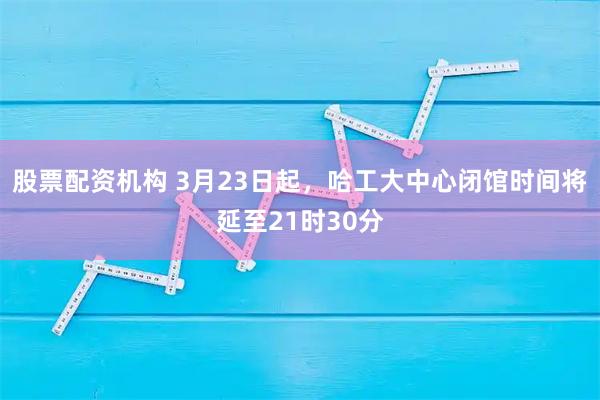 股票配资机构 3月23日起,哈工大中心闭馆时间将延至21时30分