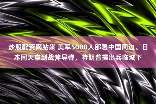 炒股配资网站来 美军5000人部署中国周边、日本同天拿到战斧导弹,特朗普摆出兵临城下