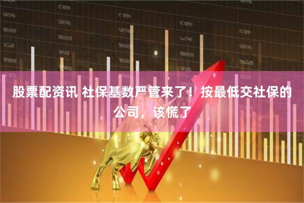 股票配资讯 社保基数严管来了！按最低交社保的公司，该慌了