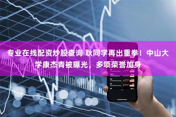 专业在线配资炒股查询 耿同学再出重拳！中山大学康杰青被曝光，多项荣誉加身