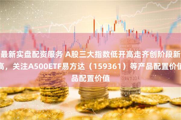 最新实盘配资服务 A股三大指数低开高走齐创阶段新高，关注A500ETF易方达（159361）等产品配置价值
