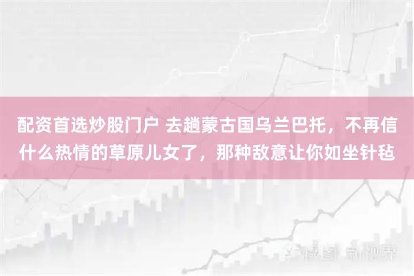 配资首选炒股门户 去趟蒙古国乌兰巴托,不再信什么热情的草原儿女了,那种敌意让你如坐针毡