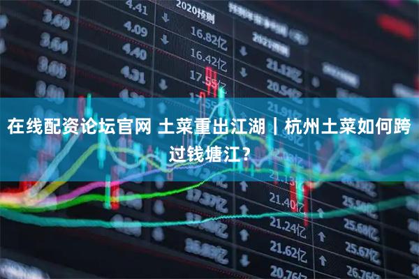 在线配资论坛官网 土菜重出江湖|杭州土菜如何跨过钱塘江?