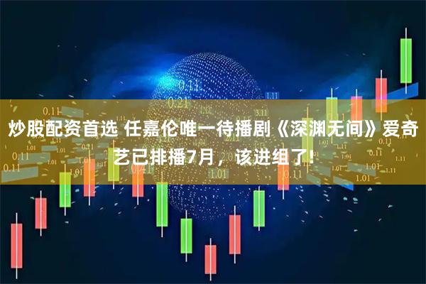 炒股配资首选 任嘉伦唯一待播剧《深渊无间》爱奇艺已排播7月，该进组了!