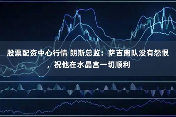 股票配资中心行情 朗斯总监：萨吉离队没有怨恨，祝他在水晶宫一切顺利