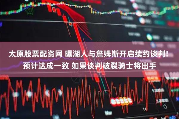 太原股票配资网 曝湖人与詹姆斯开启续约谈判! 预计达成一致 如果谈判破裂骑士将出手