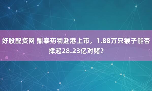 好股配资网 鼎泰药物赴港上市，1.88万只猴子能否撑起28.23亿对赌？
