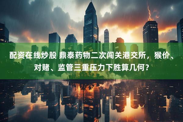 配资在线炒股 鼎泰药物二次闯关港交所，猴价、对赌、监管三重压力下胜算几何？